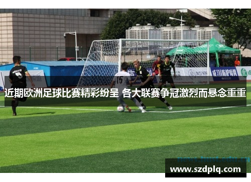 近期欧洲足球比赛精彩纷呈 各大联赛争冠激烈而悬念重重
