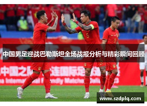 中国男足迎战巴勒斯坦全场战报分析与精彩瞬间回顾