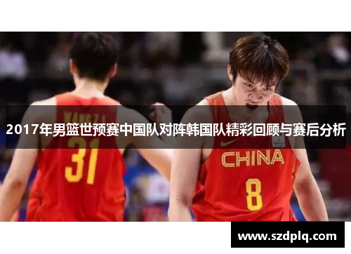 2017年男篮世预赛中国队对阵韩国队精彩回顾与赛后分析