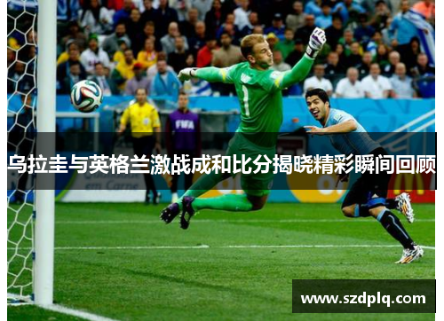 乌拉圭与英格兰激战成和比分揭晓精彩瞬间回顾