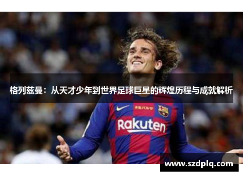 格列兹曼：从天才少年到世界足球巨星的辉煌历程与成就解析